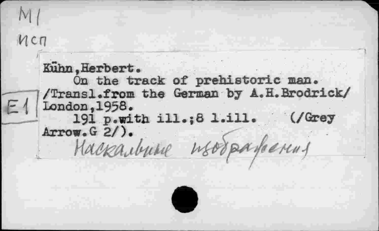 ﻿Неп
Kuhn,Herbert.
On the track of prehistoric man.
-—7 ; /Transi,from the German by A.H.Brodrick/ London, 1958«
191 p.with ill.;8 l.ill. (/Grey Arrow.G 2/)
